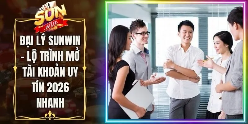 Đại Lý Sunwin - Lộ Trình Mở Tài Khoản Uy Tín 2026 Nhanh